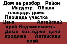 Дом на разбор › Район ­ Индустр › Общая площадь дома ­ 90 › Площадь участка ­ 30 › Цена ­ 300 000 - Алтайский край Недвижимость » Дома, коттеджи, дачи продажа   . Алтайский край